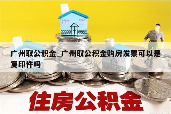 广州取公积金_广州取公积金购房发票可以是复印件吗